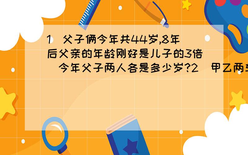 1．父子俩今年共44岁,8年后父亲的年龄刚好是儿子的3倍．今年父子两人各是多少岁?2．甲乙两车分别从相距285千米的两地同时出发,相向而行,3小时相遇已知,甲车比乙车每小时多行5千米,求甲