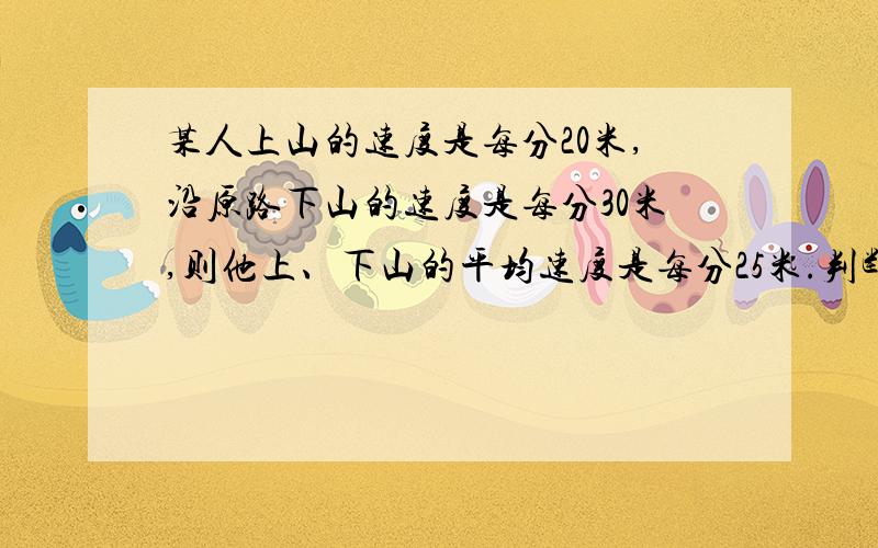 某人上山的速度是每分20米,沿原路下山的速度是每分30米,则他上、下山的平均速度是每分25米.判断题,要说清楚原因.