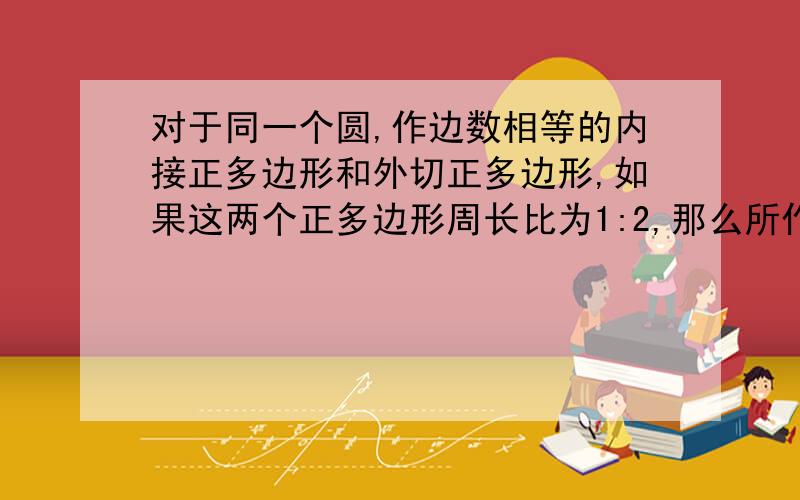 对于同一个圆,作边数相等的内接正多边形和外切正多边形,如果这两个正多边形周长比为1:2,那么所作的两个正多边形的边数是多少?