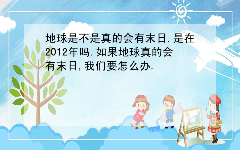 地球是不是真的会有末日.是在2012年吗.如果地球真的会有末日,我们要怎么办.