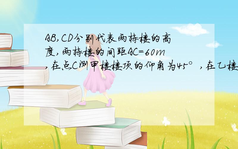 AB,CD分别代表两栋楼的高度,两栋楼的间距AC=60m,在点C测甲楼楼顶的仰角为45°,在乙楼的楼顶点D处测甲楼楼在乙楼的楼顶点D处测甲楼楼顶的仰角为30°,求甲、乙两楼的高度