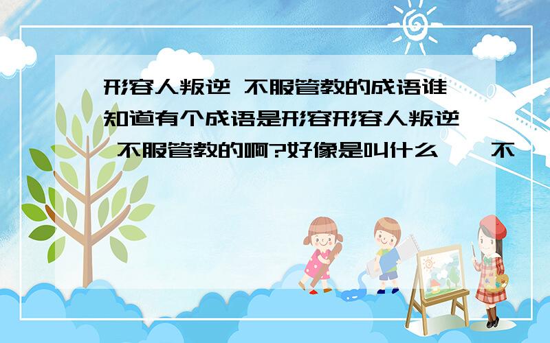 形容人叛逆 不服管教的成语谁知道有个成语是形容形容人叛逆 不服管教的啊?好像是叫什么**不*