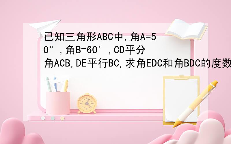 已知三角形ABC中,角A=50°,角B=60°,CD平分角ACB,DE平行BC,求角EDC和角BDC的度数