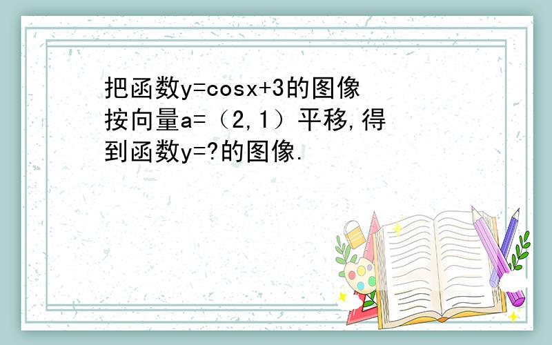 把函数y=cosx+3的图像按向量a=（2,1）平移,得到函数y=?的图像.