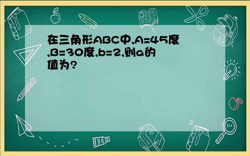 在三角形ABC中,A=45度,B=30度,b=2,则a的值为?