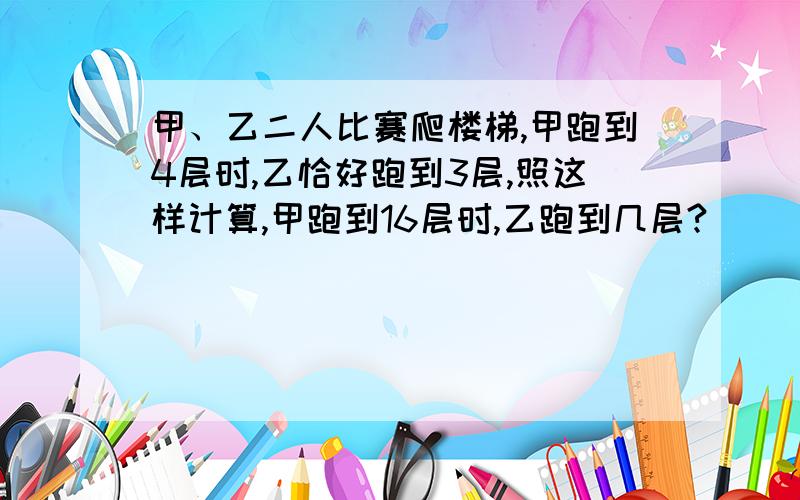 甲、乙二人比赛爬楼梯,甲跑到4层时,乙恰好跑到3层,照这样计算,甲跑到16层时,乙跑到几层?