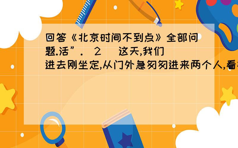 回答《北京时间不到点》全部问题.活”.（2） 这天,我们进去刚坐定,从门外急匆匆进来两个人,看样子也是父子俩.父子俩在柜台前站定,气喘如牛.父亲是个四十来岁的中年人,儿子则跟我孩子