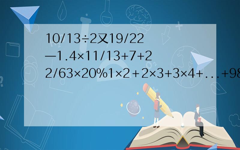 10/13÷2又19/22 —1.4×11/13+7+22/63×20%1×2＋2×3+3×4+...+98×99+99×100—1²—2²—3²—...—98²—99²RT.能用简算就用吧.急.明早就要交的作业.