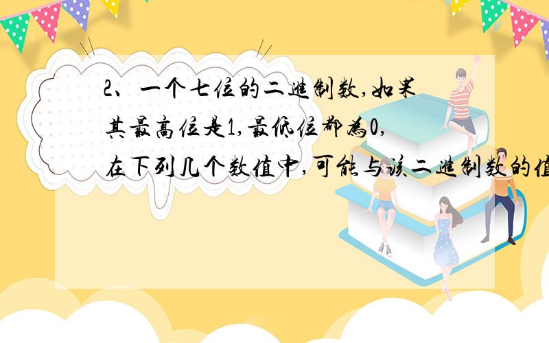 2、一个七位的二进制数,如果其最高位是1,最低位都为0,在下列几个数值中,可能与该二进制数的值相等的有① 68 ② 126 ③ 125 ④ 62A、①② B、①④ C、②④ D、①②③