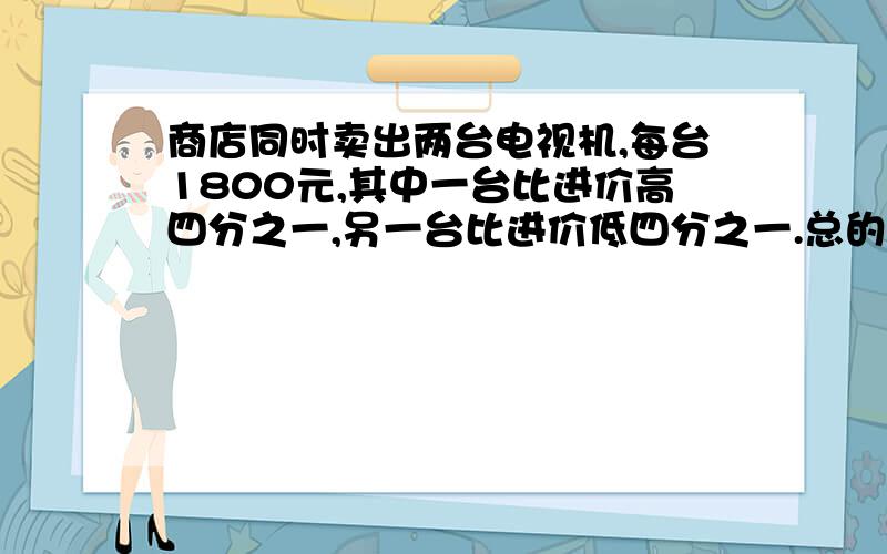 商店同时卖出两台电视机,每台1800元,其中一台比进价高四分之一,另一台比进价低四分之一.总的看来商店是赚钱还是赔钱?要算式...快...感激....