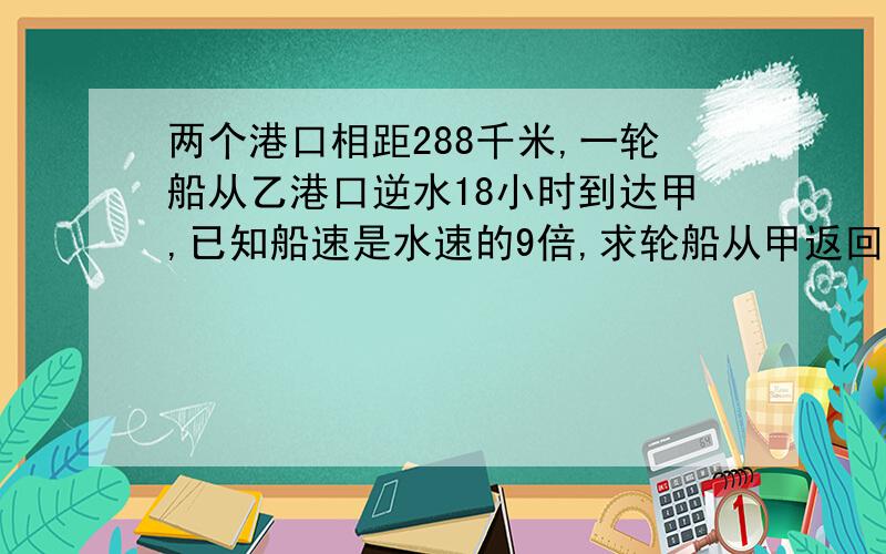 两个港口相距288千米,一轮船从乙港口逆水18小时到达甲,已知船速是水速的9倍,求轮船从甲返回乙要几小时急用!