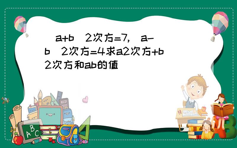 (a+b)2次方=7,(a-b)2次方=4求a2次方+b2次方和ab的值