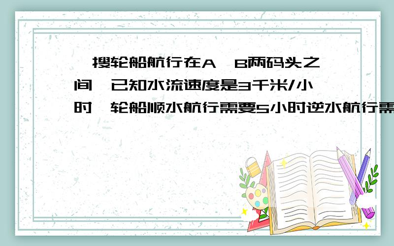 一搜轮船航行在A,B两码头之间,已知水流速度是3千米/小时,轮船顺水航行需要5小时逆水航行需要7小时,则A,B两码头之间的航程是多少千米?