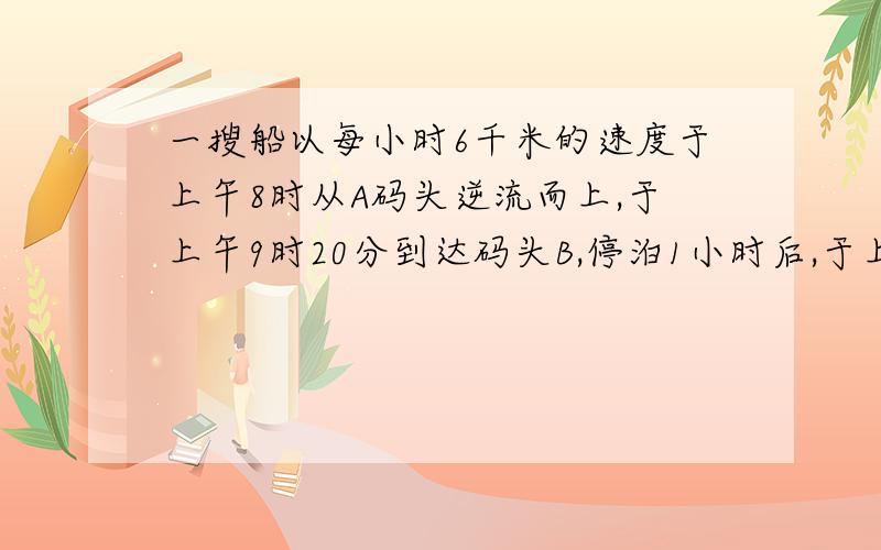 一搜船以每小时6千米的速度于上午8时从A码头逆流而上,于上午9时20分到达码头B,停泊1小时后,于上午11时回到码头A.设水流速度不变,求,（1）Ab两地的航程；(2)一只橡皮筏从B漂流到A需要多少小