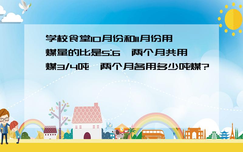 学校食堂10月份和11月份用煤量的比是5:6,两个月共用煤3/4吨,两个月各用多少吨煤?