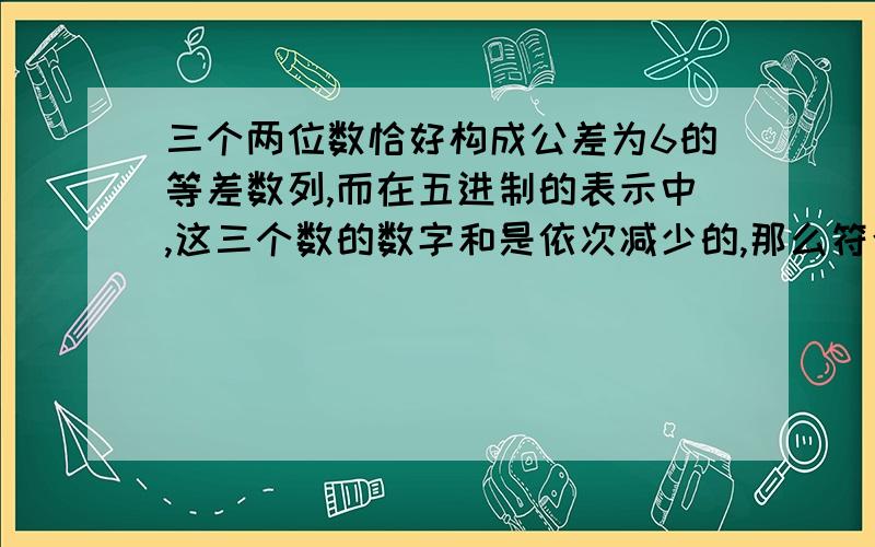 三个两位数恰好构成公差为6的等差数列,而在五进制的表示中,这三个数的数字和是依次减少的,那么符合条件的等差数列有几个?（要过程不会的请不要回复）