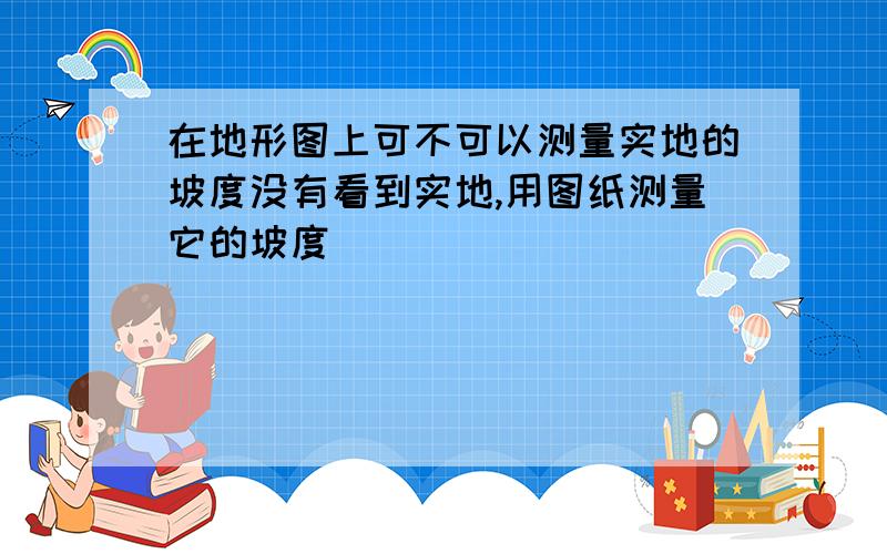 在地形图上可不可以测量实地的坡度没有看到实地,用图纸测量它的坡度