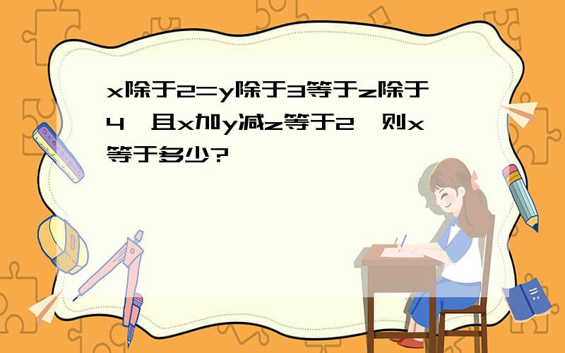 x除于2=y除于3等于z除于4,且x加y减z等于2,则x等于多少?