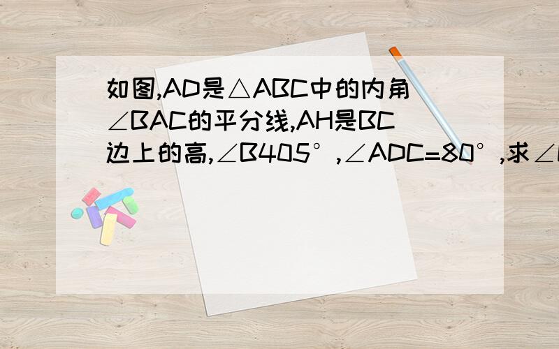 如图,AD是△ABC中的内角∠BAC的平分线,AH是BC边上的高,∠B405°,∠ADC=80°,求∠DAH及角C的度数虽然没有悬赏；；；那个角B等于40度