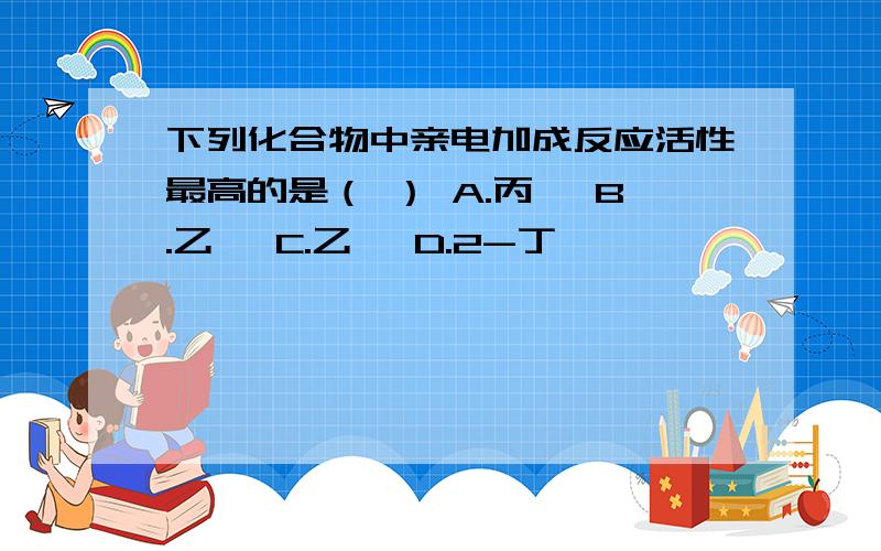 下列化合物中亲电加成反应活性最高的是（ ） A.丙烯 B.乙烯 C.乙炔 D.2-丁烯