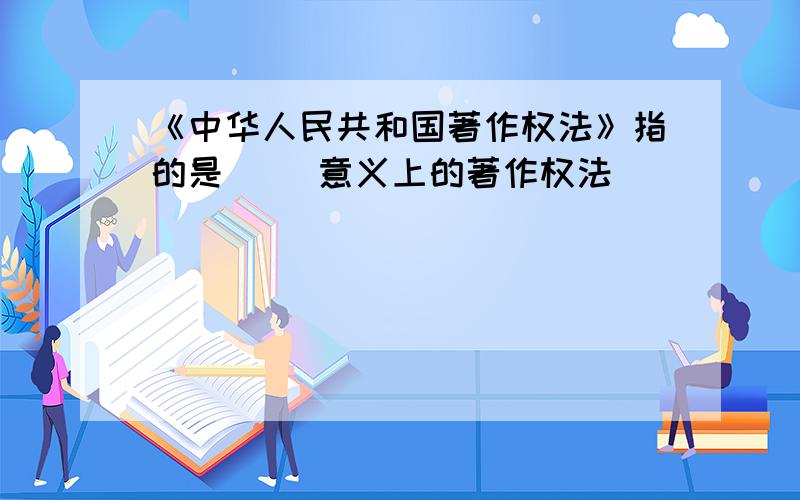 《中华人民共和国著作权法》指的是( )意义上的著作权法