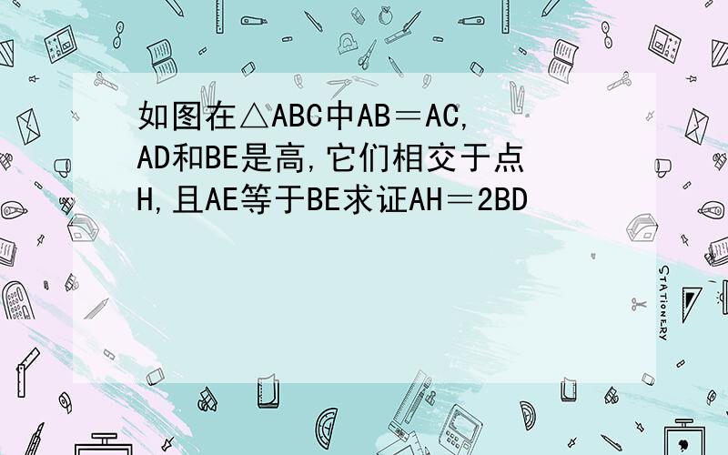 如图在△ABC中AB＝AC,AD和BE是高,它们相交于点H,且AE等于BE求证AH＝2BD