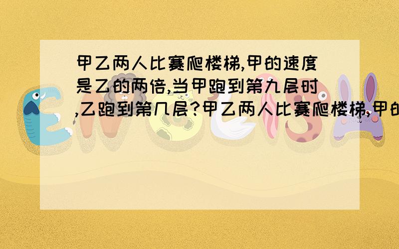 甲乙两人比赛爬楼梯,甲的速度是乙的两倍,当甲跑到第九层时,乙跑到第几层?甲乙两人比赛爬楼梯,甲的速度是乙的两倍,当甲跑到第九层时,乙跑到第几层?