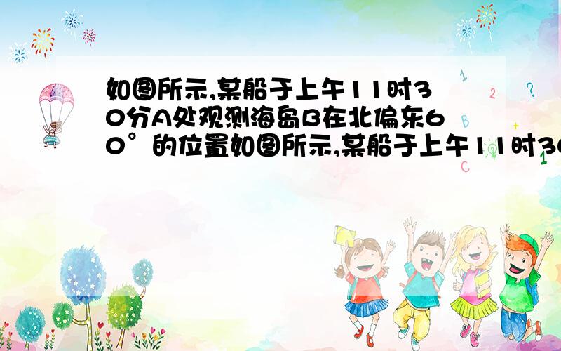 如图所示,某船于上午11时30分A处观测海岛B在北偏东60°的位置如图所示,某船于上午11时30分在A处观测海岛B在北偏东60°的位置,该船以10海里/时的速度向东航行到C处, 观测海岛B在北偏东30°方向