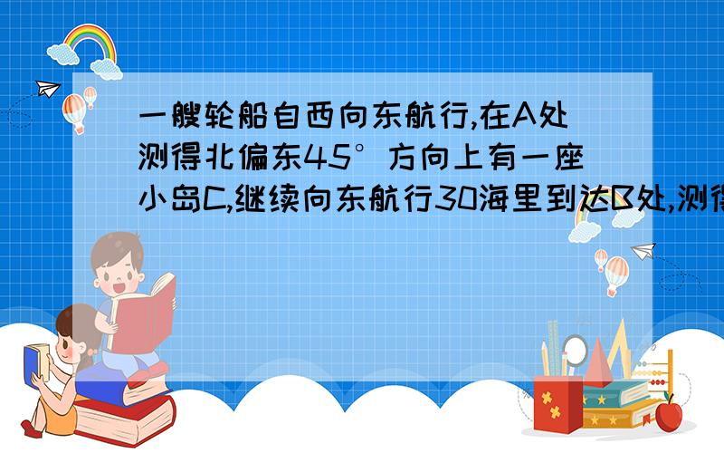 一艘轮船自西向东航行,在A处测得北偏东45°方向上有一座小岛C,继续向东航行30海里到达B处,测得小岛C此时在轮船的北偏东30°方向上.请问：轮船继续向东航行多少海里,距离小岛最近?