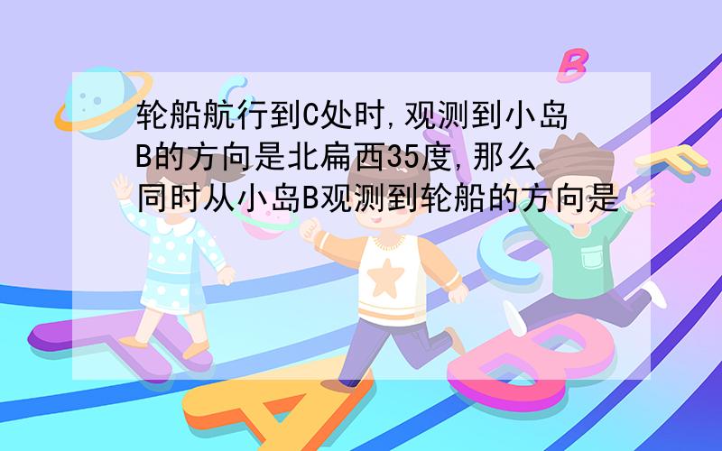 轮船航行到C处时,观测到小岛B的方向是北扁西35度,那么同时从小岛B观测到轮船的方向是