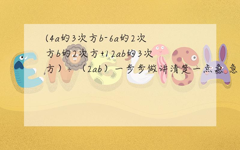 (4a的3次方b-6a的2次方b的2次方+12ab的3次方）÷（2ab）一步步做讲清楚一点急 急 急 急 急 重金赏!急