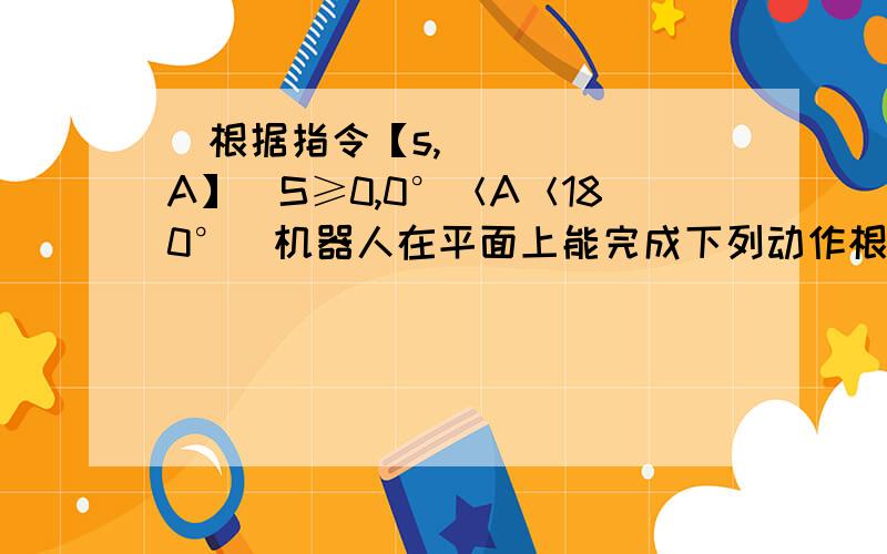 ​根据指令【s,A】(S≥0,0°＜A＜180°）机器人在平面上能完成下列动作根据指令【s,A】(S≥0,0＜A＜180°）机器人在平面上能完成下列动作：先原地逆时针旋转角度A,在朝其面对方向沿直线行