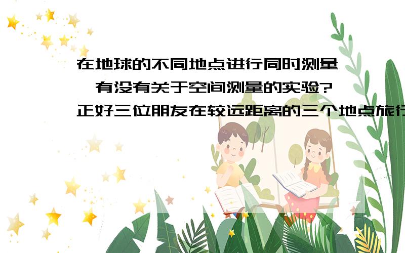 在地球的不同地点进行同时测量,有没有关于空间测量的实验?正好三位朋友在较远距离的三个地点旅行,想做些关于空间测量方面的实验,个人兴趣而已,没有专业设备.请问有没有这样的实验可