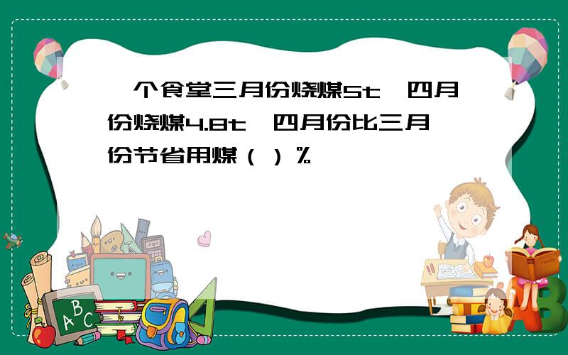 一个食堂三月份烧煤5t,四月份烧煤4.8t,四月份比三月份节省用煤（）％