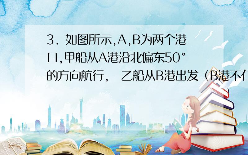 3．如图所示,A,B为两个港口,甲船从A港沿北偏东50°的方向航行,乙船从B港出发（B港不在A港的北偏东50如图所示,A,B为两个港口,甲船从A港沿北偏东50°的方向航行,乙船从B港出发（B港不在A港的