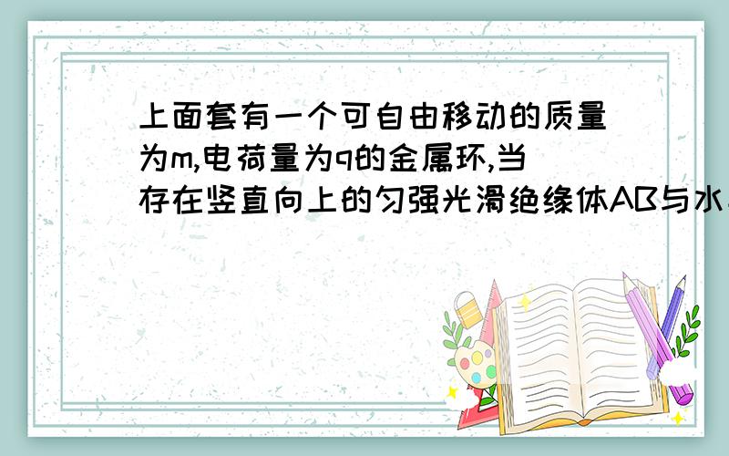 上面套有一个可自由移动的质量为m,电荷量为q的金属环,当存在竖直向上的匀强光滑绝缘体AB与水平面夹角37度,上面套有一个可自由移动的质量为m,电荷量为q的金属环,当存在竖立向上的匀强电