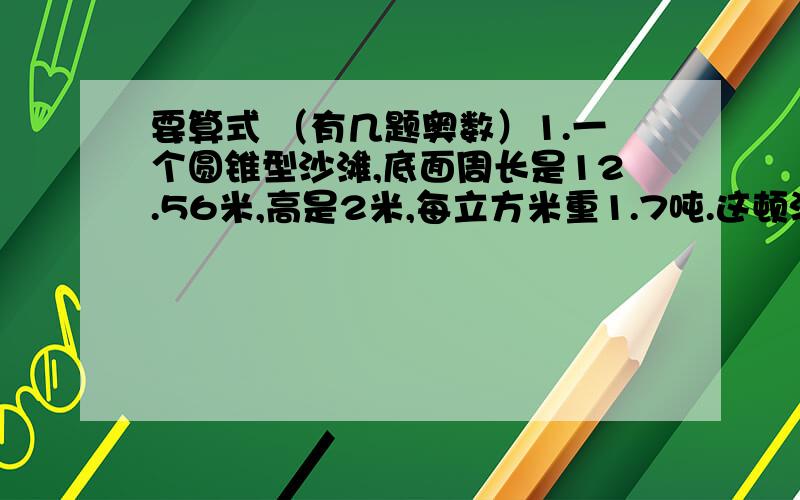 要算式 （有几题奥数）1.一个圆锥型沙滩,底面周长是12.56米,高是2米,每立方米重1.7吨.这顿沙约重多少吨?（得数保留整吨数） （这题是因为答案可能错了 来核实下.下面那题也是.不过算式还