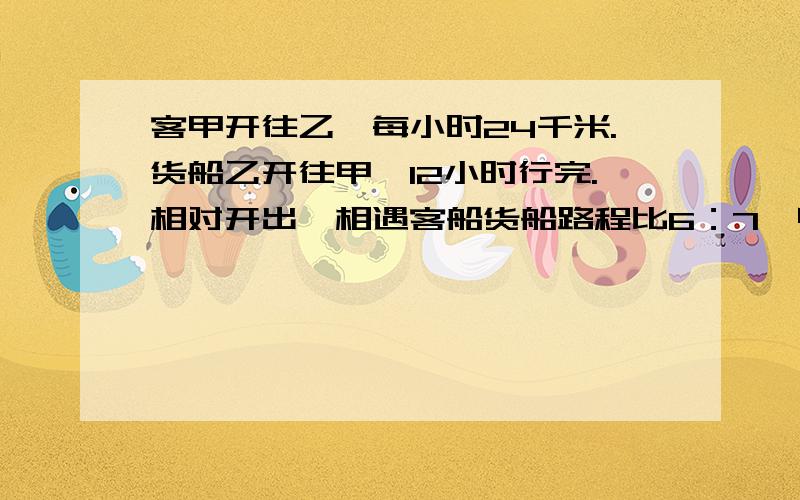 客甲开往乙,每小时24千米.货船乙开往甲,12小时行完.相对开出,相遇客船货船路程比6：7,甲乙间的距离