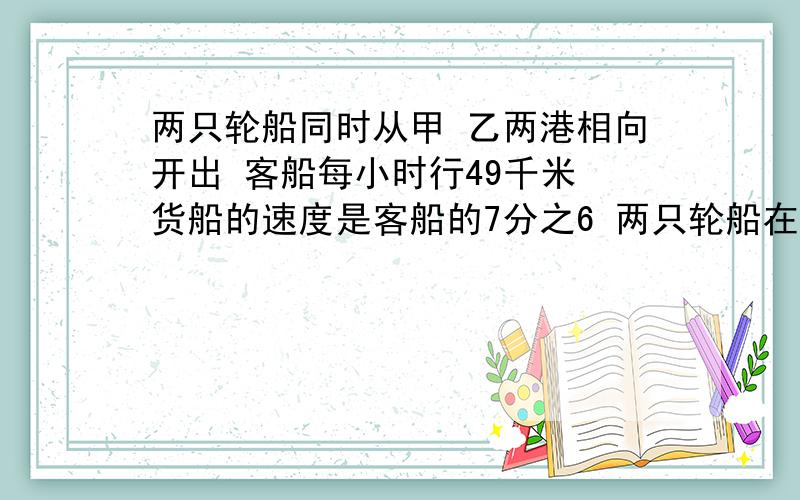 两只轮船同时从甲 乙两港相向开出 客船每小时行49千米 货船的速度是客船的7分之6 两只轮船在离甲 乙两港中点6千米处相遇 求甲 乙两港的距离是多少 不要方程谢谢