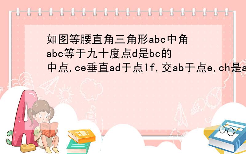 如图等腰直角三角形abc中角abc等于九十度点d是bc的中点,ce垂直ad于点1f,交ab于点e,ch是ab上的高