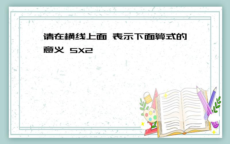 请在横线上面 表示下面算式的意义 5X2────────────────────────