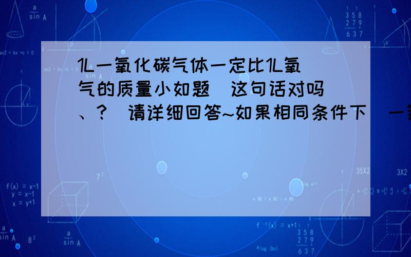 1L一氧化碳气体一定比1L氧气的质量小如题  这句话对吗、?  请详细回答~如果相同条件下  一氧化碳和氧气体积相同  质量也相同吗、、?