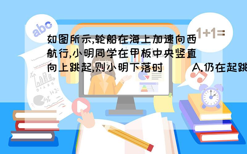 如图所示,轮船在海上加速向西航行,小明同学在甲板中央竖直向上跳起,则小明下落时（ ）A.仍在起跳点 B.在起跳点东侧 C.在起跳点西侧 D.可能从船后部落水