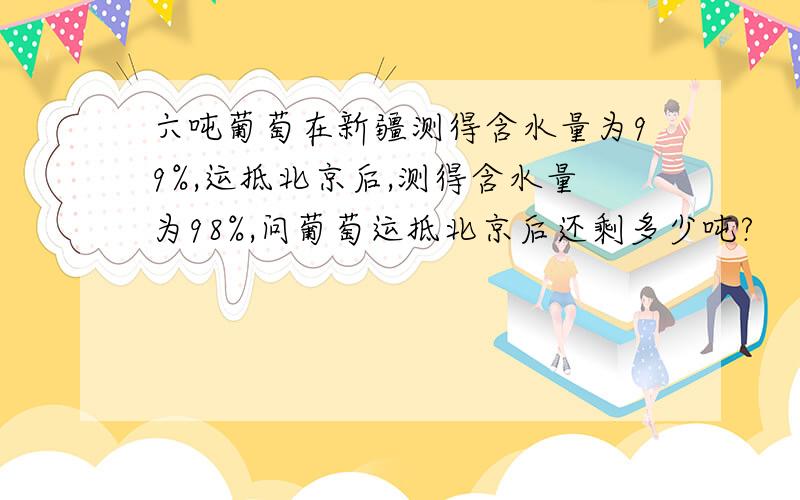 六吨葡萄在新疆测得含水量为99%,运抵北京后,测得含水量为98%,问葡萄运抵北京后还剩多少吨?