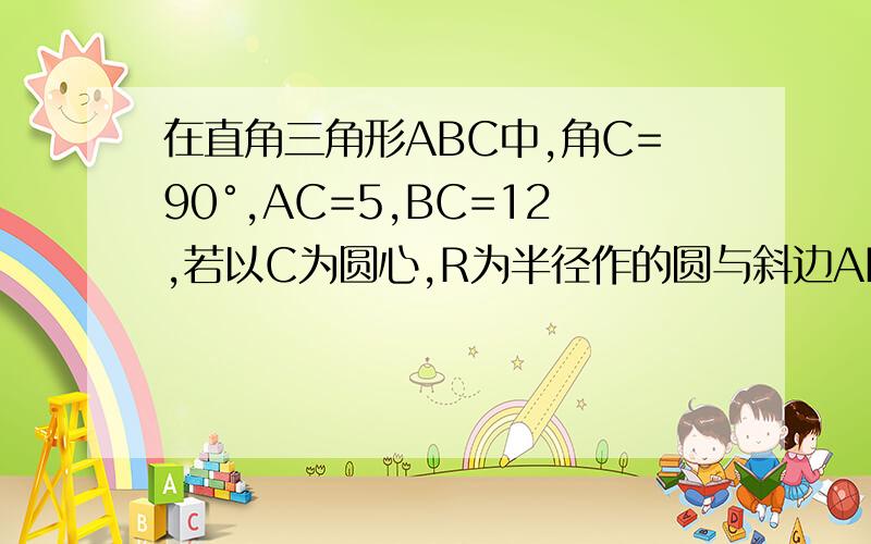 在直角三角形ABC中,角C=90°,AC=5,BC=12,若以C为圆心,R为半径作的圆与斜边AB只有一个公共点,则R的取值范围是?