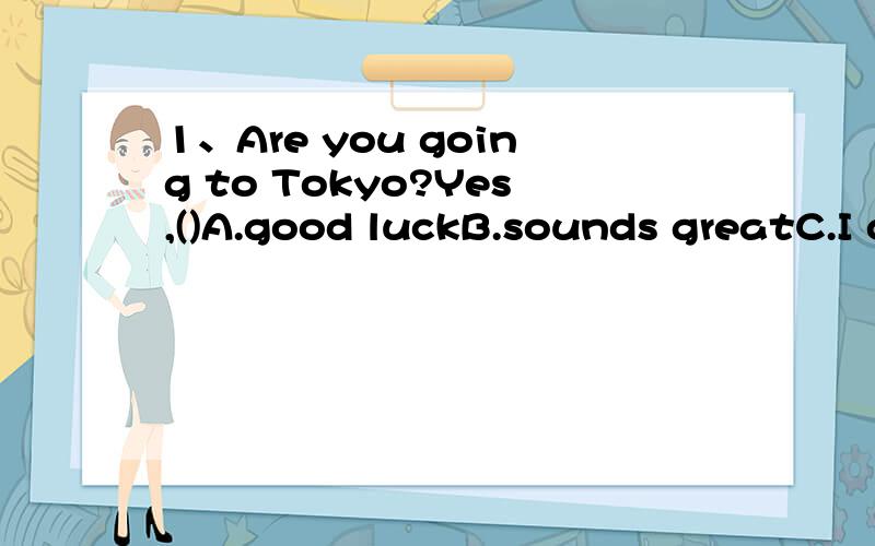 1、Are you going to Tokyo?Yes,()A.good luckB.sounds greatC.I can't waitD.have a good time2.Mum,I'm very ()nowOh you should stop()a restA.tried;havingB.tried;to haveC.tiring;havingD.tiring;had3.Get up early () you can catch the early busA.so that B.a