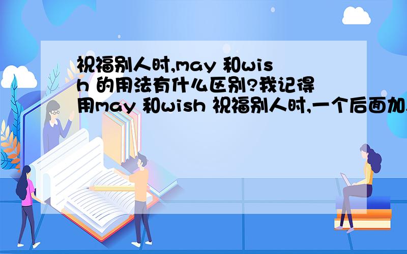 祝福别人时,may 和wish 的用法有什么区别?我记得用may 和wish 祝福别人时,一个后面加人,再加要祝福的名词,如：节日.另一个后面加人,再加动词,再加祝福的名词,如：have a good holiday.但忘了到底