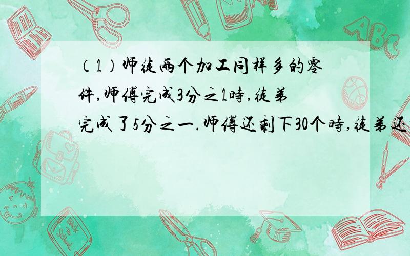 （1）师徒两个加工同样多的零件,师傅完成3分之1时,徒弟完成了5分之一.师傅还剩下30个时,徒弟还剩下198个.这批零件有多少个?（2）一条公路,甲单独修40天,乙单独修30天.如果两队合作,他们的