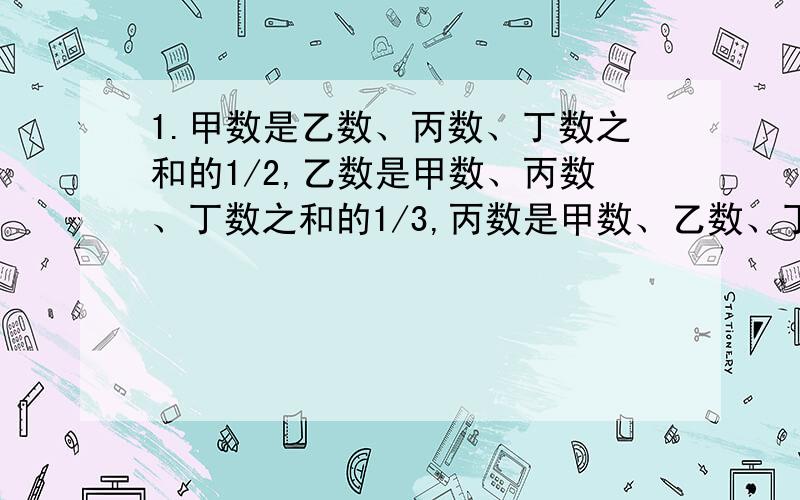 1.甲数是乙数、丙数、丁数之和的1/2,乙数是甲数、丙数、丁数之和的1/3,丙数是甲数、乙数、丁数之和的1/4,已知丁数是260,求甲数、乙数、丙数、丁数的和.2.甲乙两堆煤共44吨,从甲堆煤运走它