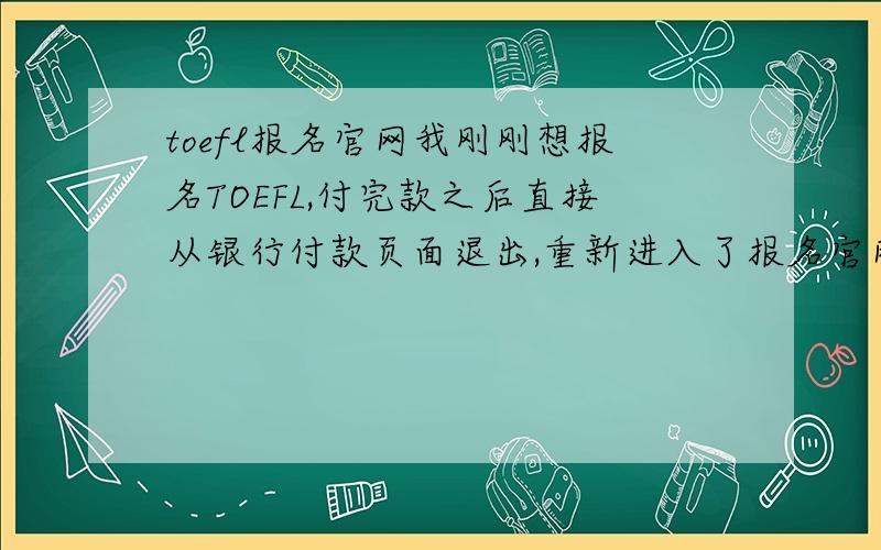 toefl报名官网我刚刚想报名TOEFL,付完款之后直接从银行付款页面退出,重新进入了报名官网.但是登陆了以后,还是显示我没有付款,该怎么办?